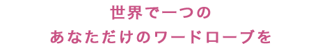 世界で一つのあなただけのワードローブを 世界で一つのあなただけのワードローブを
