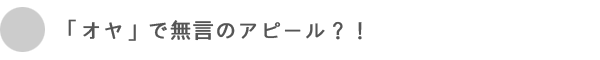 「オヤ」で無言のアピール？！