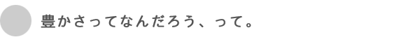 豊かさってなんだろう、って。